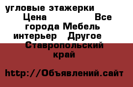 угловые этажерки700-1400 › Цена ­ 700-1400 - Все города Мебель, интерьер » Другое   . Ставропольский край